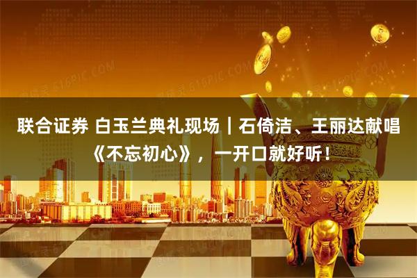 联合证券 白玉兰典礼现场｜石倚洁、王丽达献唱《不忘初心》，一开口就好听！